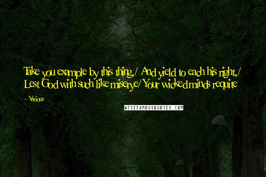 Various Quotes: Take you example by this thing,/ And yield to each his right,/ Lest God with such like miserye/ Your wicked minds requite