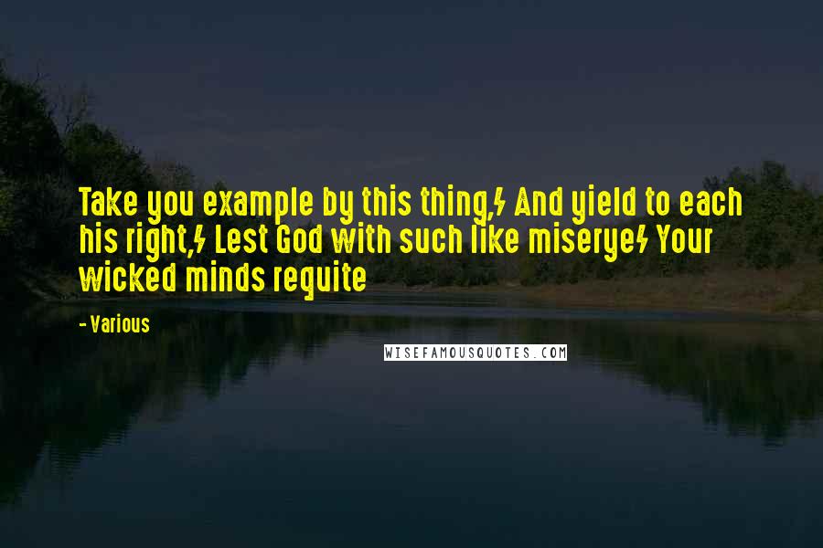 Various Quotes: Take you example by this thing,/ And yield to each his right,/ Lest God with such like miserye/ Your wicked minds requite