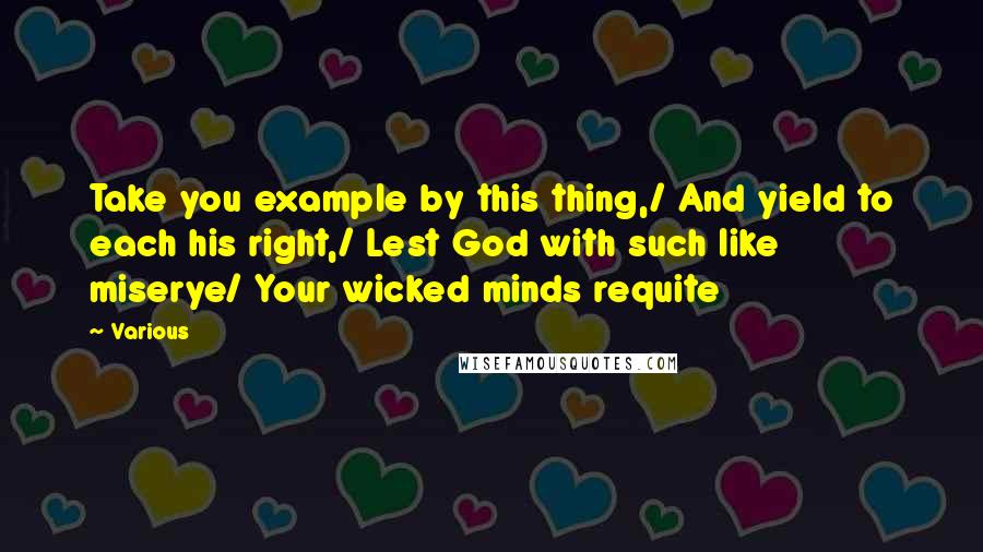 Various Quotes: Take you example by this thing,/ And yield to each his right,/ Lest God with such like miserye/ Your wicked minds requite