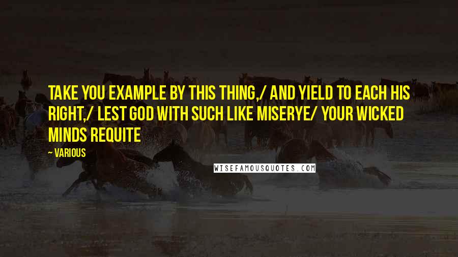 Various Quotes: Take you example by this thing,/ And yield to each his right,/ Lest God with such like miserye/ Your wicked minds requite