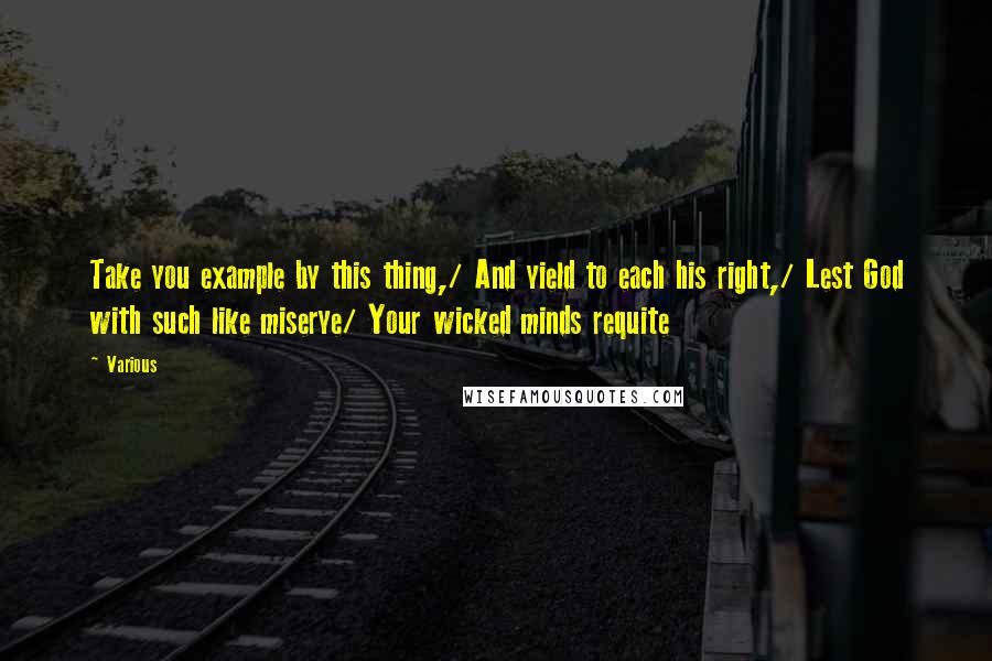 Various Quotes: Take you example by this thing,/ And yield to each his right,/ Lest God with such like miserye/ Your wicked minds requite