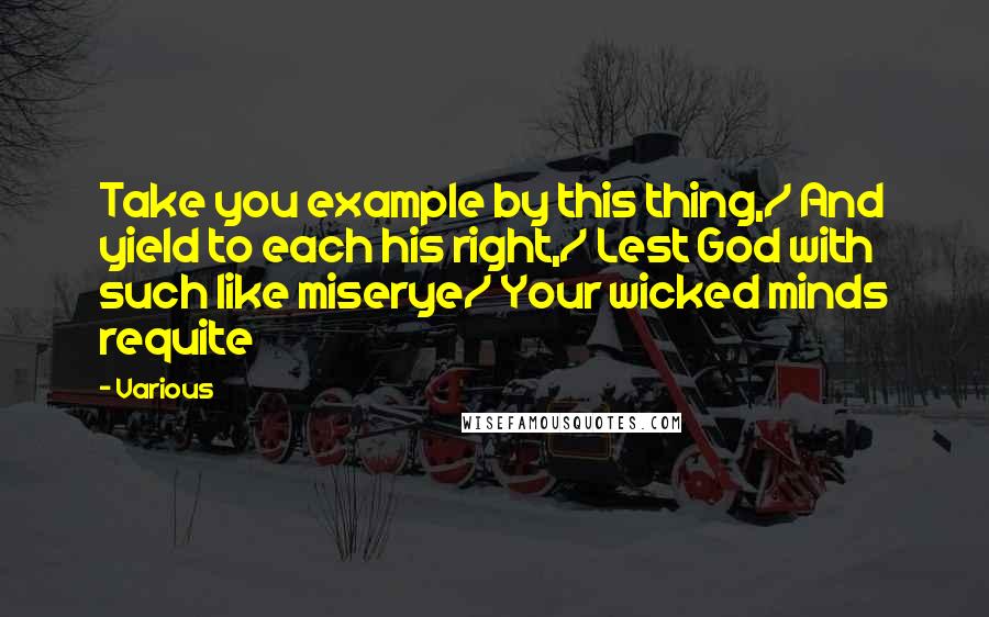 Various Quotes: Take you example by this thing,/ And yield to each his right,/ Lest God with such like miserye/ Your wicked minds requite