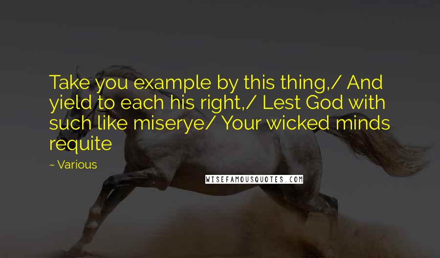 Various Quotes: Take you example by this thing,/ And yield to each his right,/ Lest God with such like miserye/ Your wicked minds requite