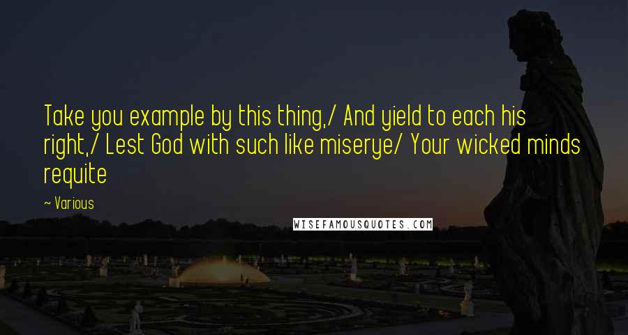 Various Quotes: Take you example by this thing,/ And yield to each his right,/ Lest God with such like miserye/ Your wicked minds requite