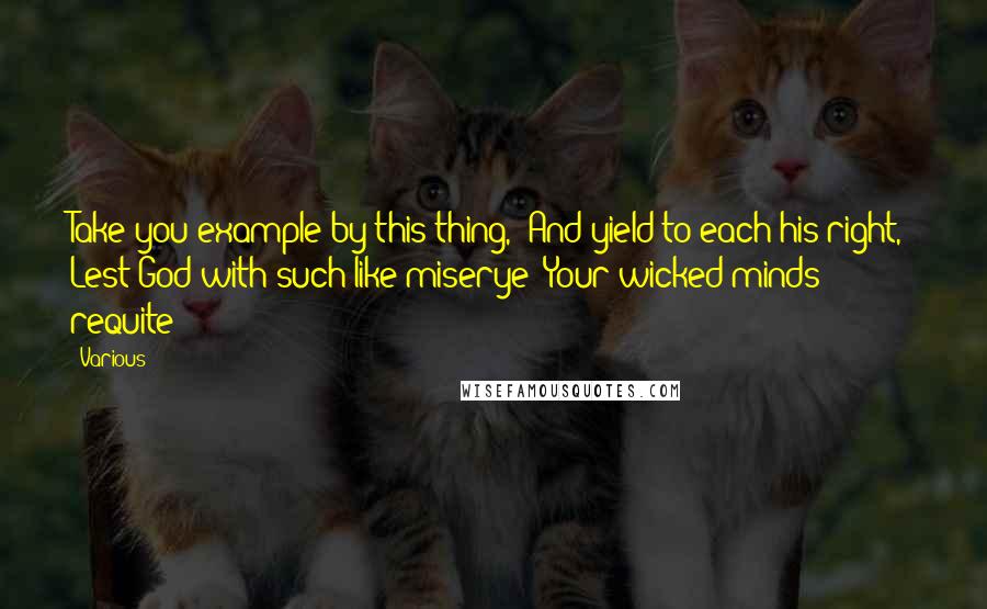 Various Quotes: Take you example by this thing,/ And yield to each his right,/ Lest God with such like miserye/ Your wicked minds requite