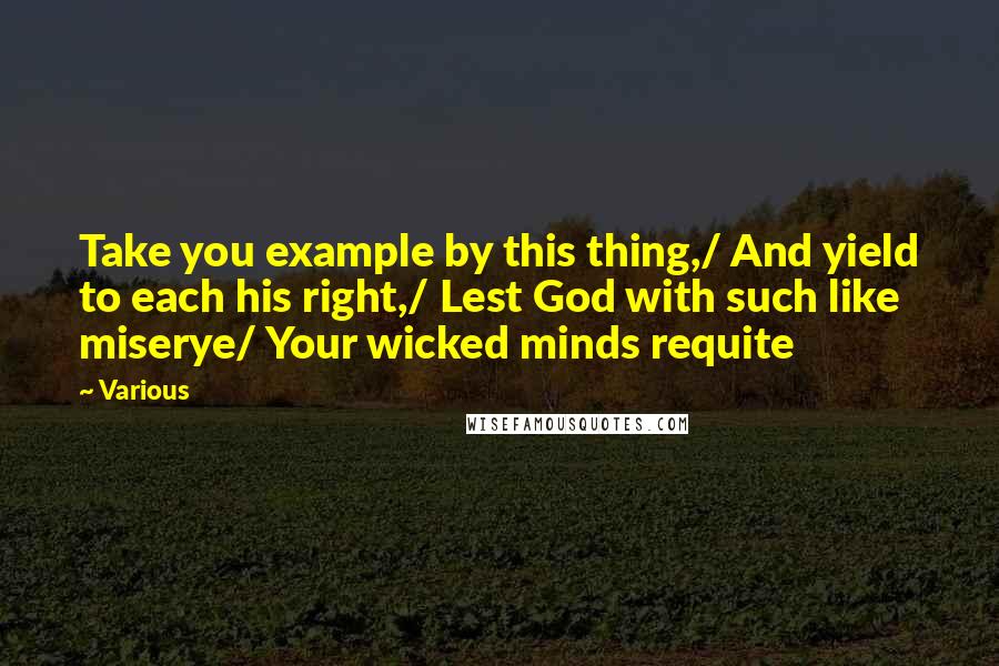 Various Quotes: Take you example by this thing,/ And yield to each his right,/ Lest God with such like miserye/ Your wicked minds requite