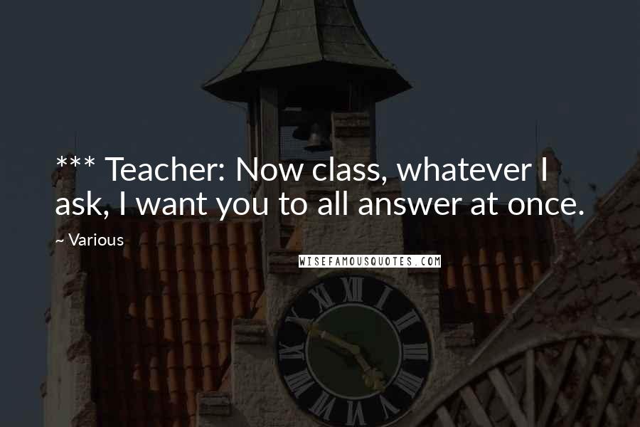 Various Quotes: *** Teacher: Now class, whatever I ask, I want you to all answer at once.