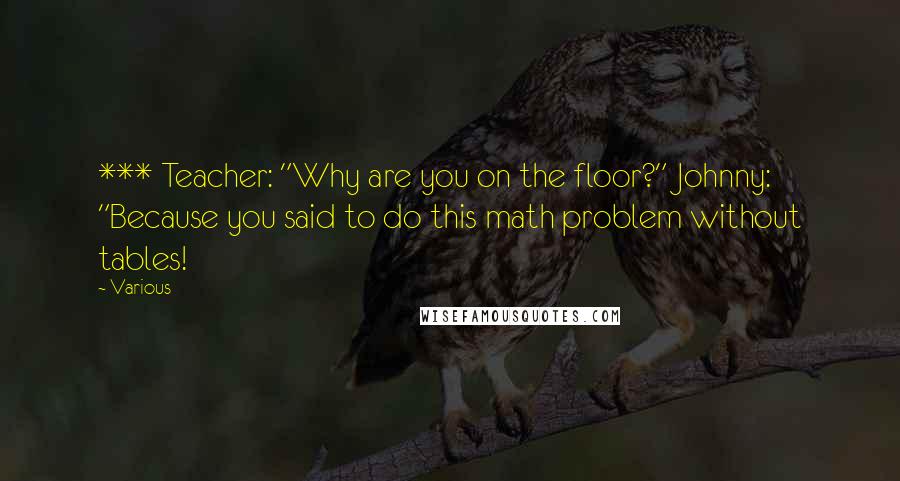 Various Quotes: *** Teacher: "Why are you on the floor?" Johnny: "Because you said to do this math problem without tables!