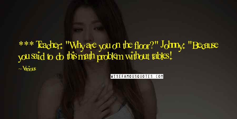 Various Quotes: *** Teacher: "Why are you on the floor?" Johnny: "Because you said to do this math problem without tables!