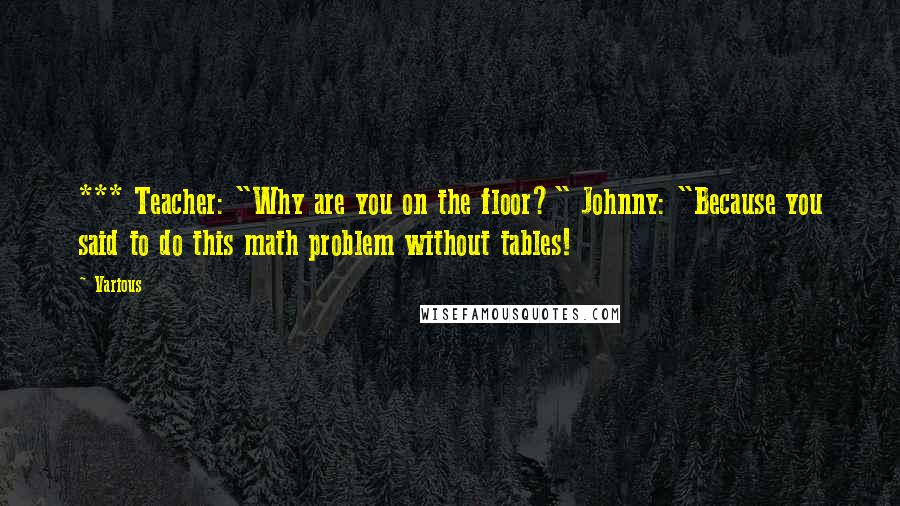 Various Quotes: *** Teacher: "Why are you on the floor?" Johnny: "Because you said to do this math problem without tables!