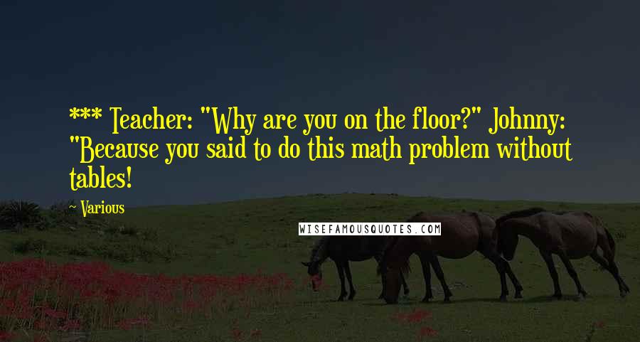 Various Quotes: *** Teacher: "Why are you on the floor?" Johnny: "Because you said to do this math problem without tables!