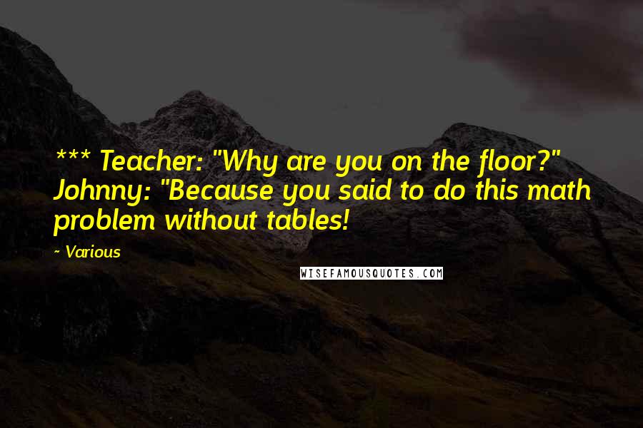Various Quotes: *** Teacher: "Why are you on the floor?" Johnny: "Because you said to do this math problem without tables!