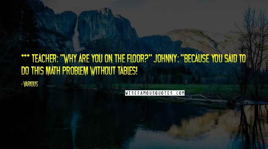 Various Quotes: *** Teacher: "Why are you on the floor?" Johnny: "Because you said to do this math problem without tables!
