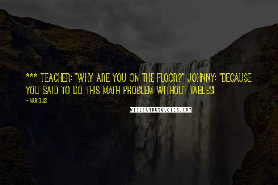 Various Quotes: *** Teacher: "Why are you on the floor?" Johnny: "Because you said to do this math problem without tables!