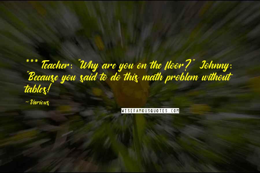 Various Quotes: *** Teacher: "Why are you on the floor?" Johnny: "Because you said to do this math problem without tables!