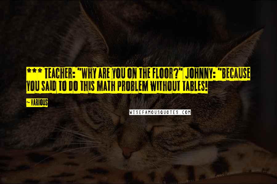 Various Quotes: *** Teacher: "Why are you on the floor?" Johnny: "Because you said to do this math problem without tables!