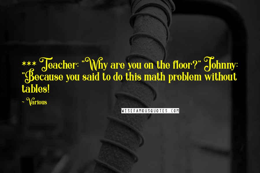 Various Quotes: *** Teacher: "Why are you on the floor?" Johnny: "Because you said to do this math problem without tables!