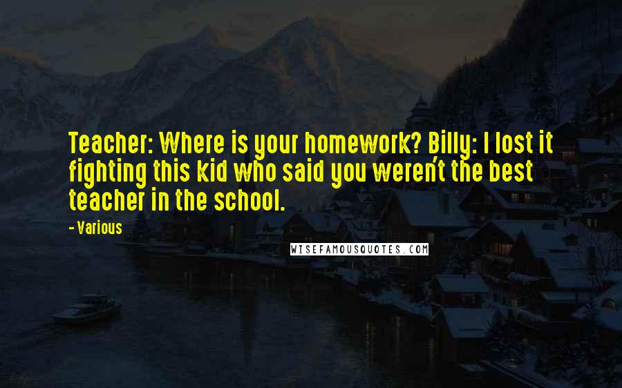 Various Quotes: Teacher: Where is your homework? Billy: I lost it fighting this kid who said you weren't the best teacher in the school.
