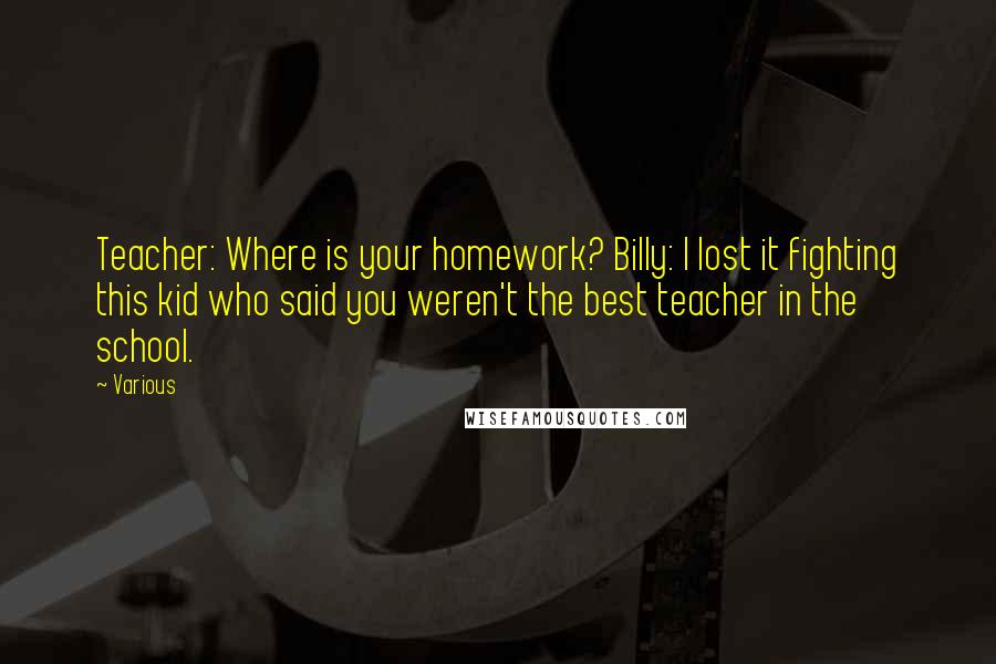 Various Quotes: Teacher: Where is your homework? Billy: I lost it fighting this kid who said you weren't the best teacher in the school.