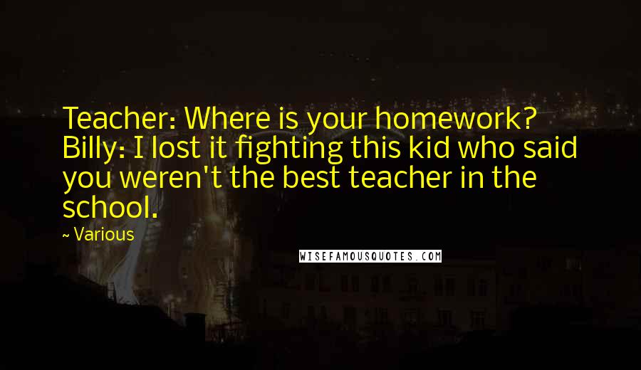 Various Quotes: Teacher: Where is your homework? Billy: I lost it fighting this kid who said you weren't the best teacher in the school.