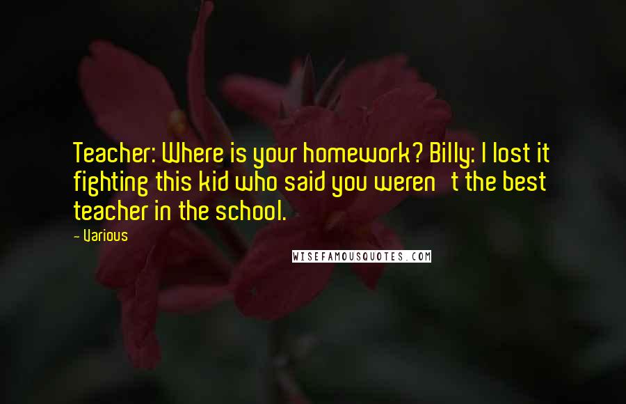 Various Quotes: Teacher: Where is your homework? Billy: I lost it fighting this kid who said you weren't the best teacher in the school.