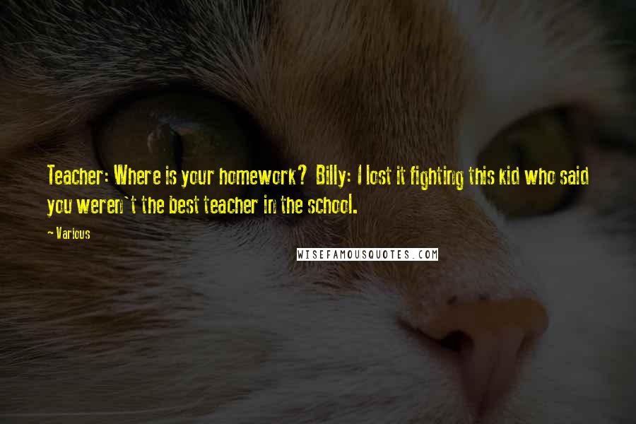 Various Quotes: Teacher: Where is your homework? Billy: I lost it fighting this kid who said you weren't the best teacher in the school.