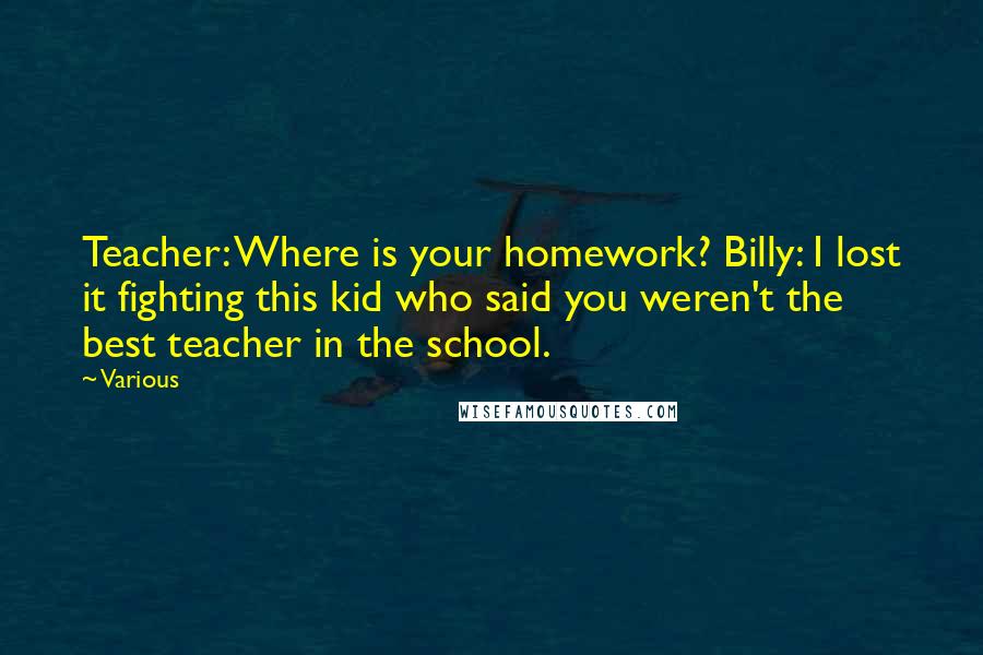 Various Quotes: Teacher: Where is your homework? Billy: I lost it fighting this kid who said you weren't the best teacher in the school.