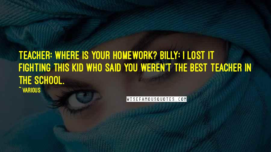 Various Quotes: Teacher: Where is your homework? Billy: I lost it fighting this kid who said you weren't the best teacher in the school.
