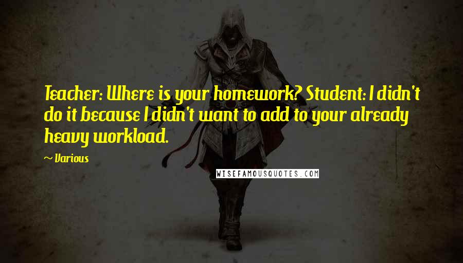 Various Quotes: Teacher: Where is your homework? Student: I didn't do it because I didn't want to add to your already heavy workload.