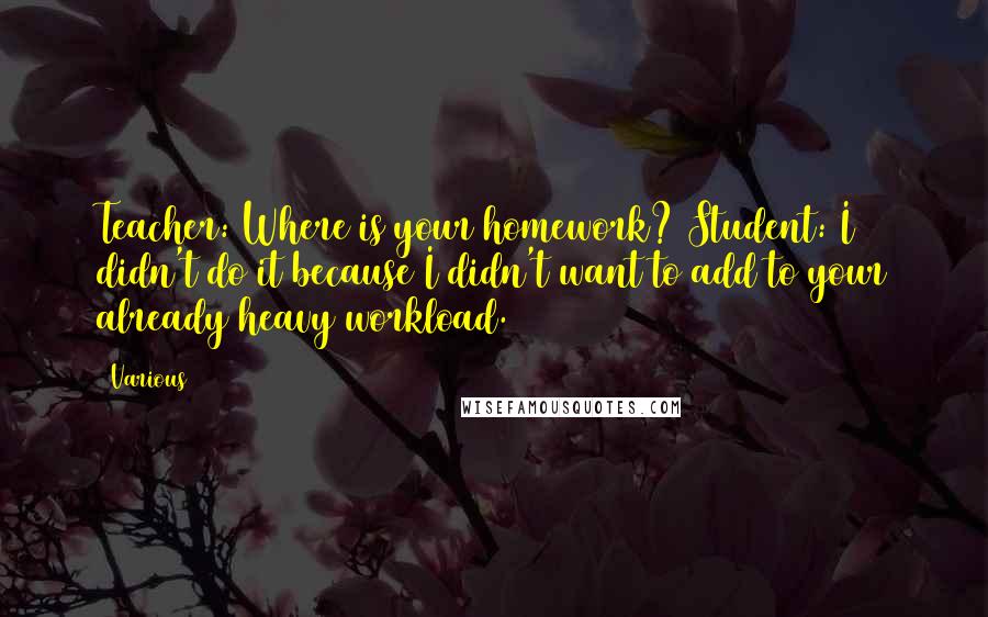 Various Quotes: Teacher: Where is your homework? Student: I didn't do it because I didn't want to add to your already heavy workload.