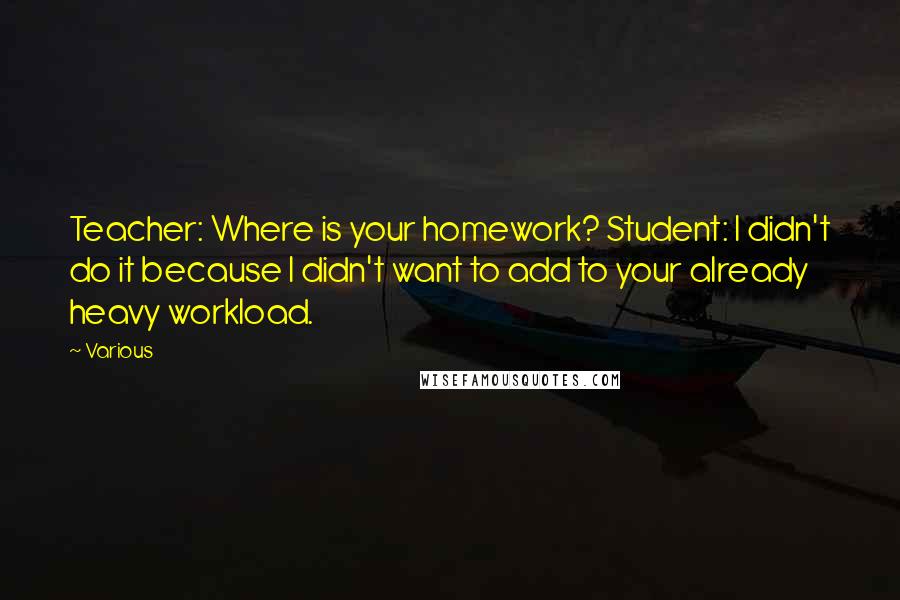 Various Quotes: Teacher: Where is your homework? Student: I didn't do it because I didn't want to add to your already heavy workload.