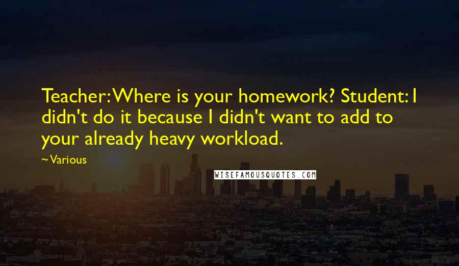 Various Quotes: Teacher: Where is your homework? Student: I didn't do it because I didn't want to add to your already heavy workload.