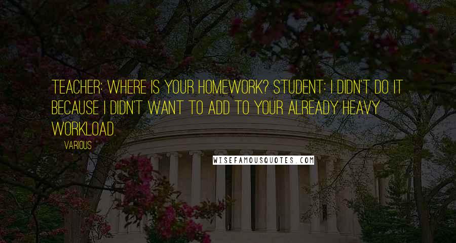 Various Quotes: Teacher: Where is your homework? Student: I didn't do it because I didn't want to add to your already heavy workload.