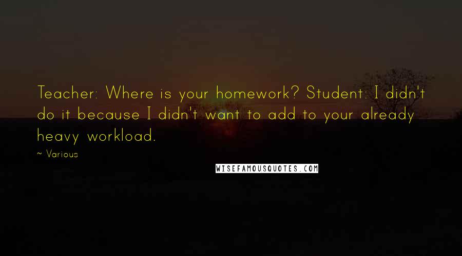 Various Quotes: Teacher: Where is your homework? Student: I didn't do it because I didn't want to add to your already heavy workload.