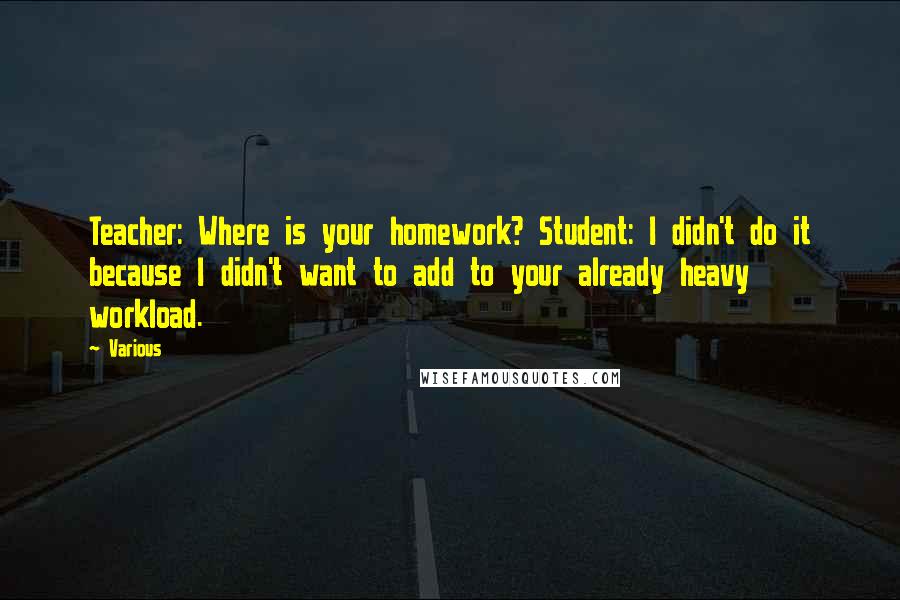 Various Quotes: Teacher: Where is your homework? Student: I didn't do it because I didn't want to add to your already heavy workload.