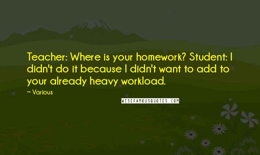 Various Quotes: Teacher: Where is your homework? Student: I didn't do it because I didn't want to add to your already heavy workload.