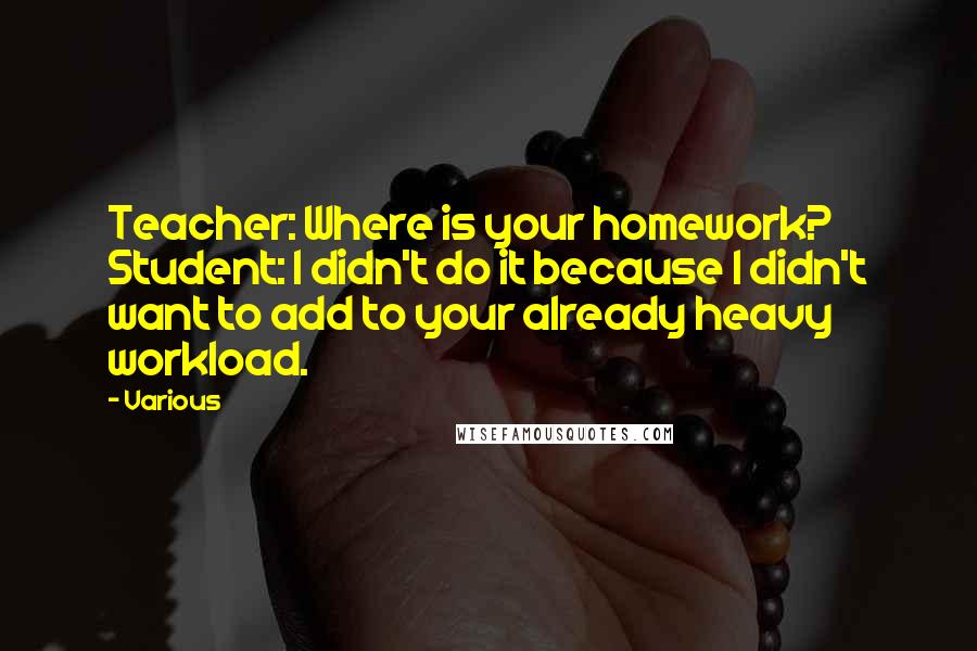 Various Quotes: Teacher: Where is your homework? Student: I didn't do it because I didn't want to add to your already heavy workload.