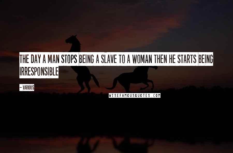 Various Quotes: The day a man stops being a slave to a woman then he starts being irresponsible