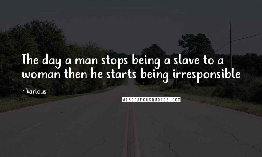 Various Quotes: The day a man stops being a slave to a woman then he starts being irresponsible