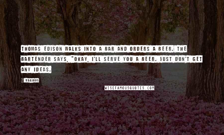 Various Quotes: Thomas Edison walks into a bar and orders a beer. The bartender says, "Okay, I'll serve you a beer. Just don't get any ideas.