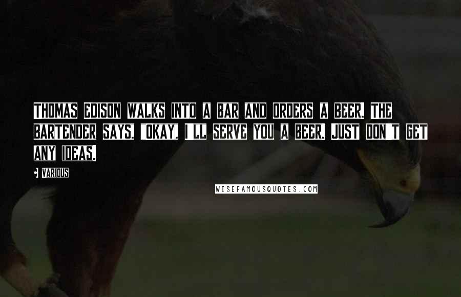 Various Quotes: Thomas Edison walks into a bar and orders a beer. The bartender says, "Okay, I'll serve you a beer. Just don't get any ideas.