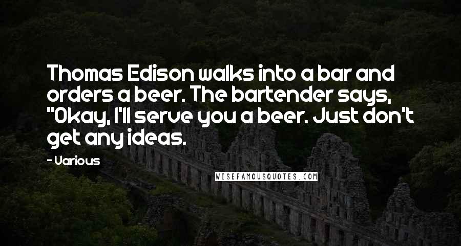 Various Quotes: Thomas Edison walks into a bar and orders a beer. The bartender says, "Okay, I'll serve you a beer. Just don't get any ideas.