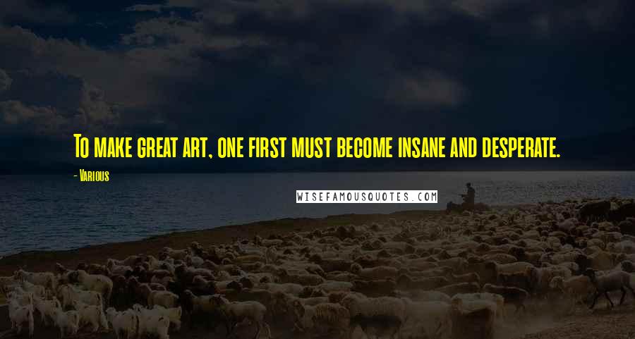 Various Quotes: To make great art, one first must become insane and desperate.