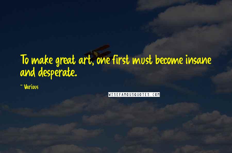 Various Quotes: To make great art, one first must become insane and desperate.