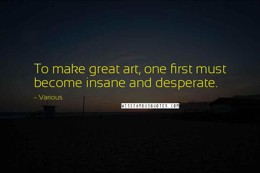 Various Quotes: To make great art, one first must become insane and desperate.