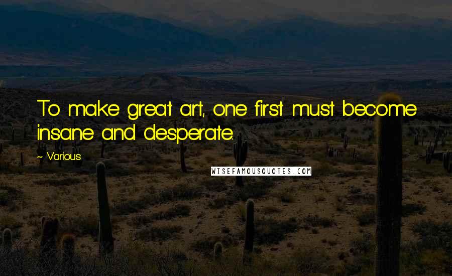 Various Quotes: To make great art, one first must become insane and desperate.