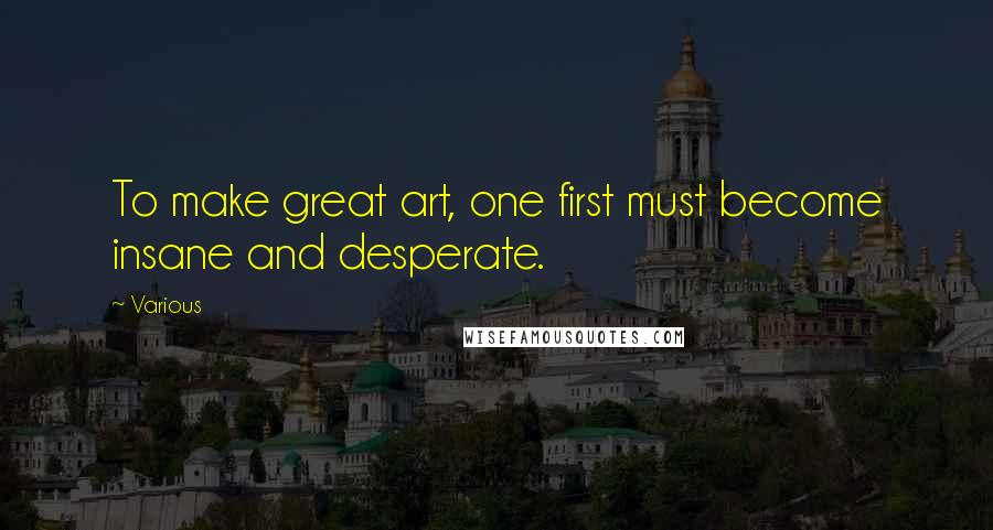 Various Quotes: To make great art, one first must become insane and desperate.