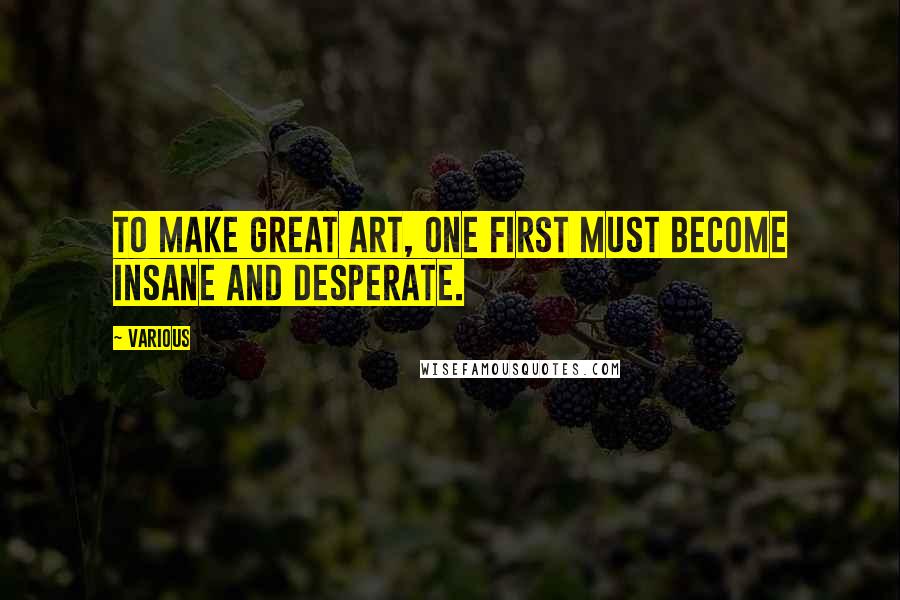 Various Quotes: To make great art, one first must become insane and desperate.