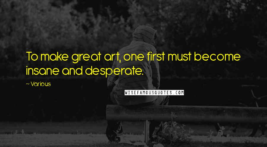 Various Quotes: To make great art, one first must become insane and desperate.