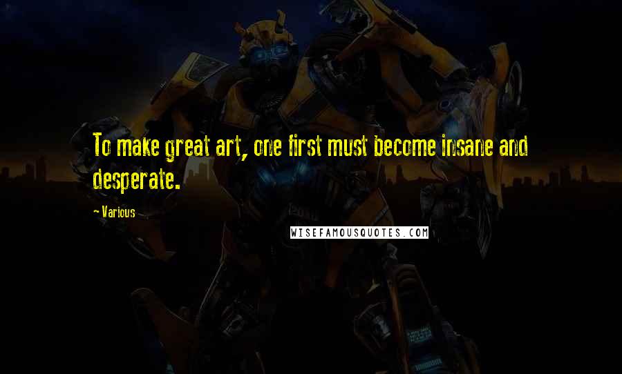 Various Quotes: To make great art, one first must become insane and desperate.